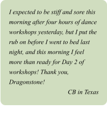 I expected to be stiff and sore this morning after four hours of dance workshops yesterday, but I put the rub on before I went to bed last night, and this morning I feel more than ready for Day 2 of workshops! Thank you, Dragonstone! CB in Texas