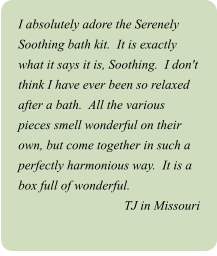 I absolutely adore the Serenely Soothing bath kit.  It is exactly what it says it is, Soothing.  I don't think I have ever been so relaxed after a bath.  All the various pieces smell wonderful on their own, but come together in such a perfectly harmonious way.  It is a box full of wonderful. TJ in Missouri